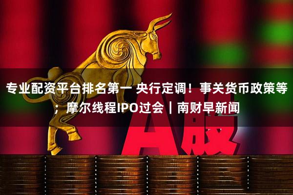 专业配资平台排名第一 央行定调！事关货币政策等；摩尔线程IPO过会｜南财早新闻