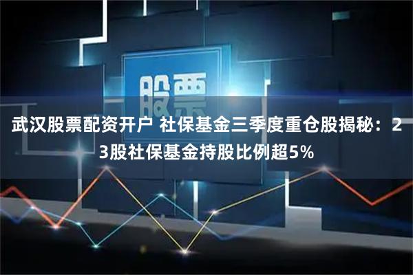 武汉股票配资开户 社保基金三季度重仓股揭秘：23股社保基金持股比例超5%