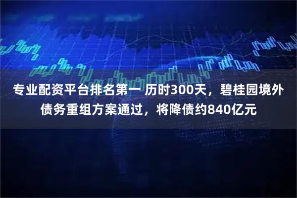专业配资平台排名第一 历时300天，碧桂园境外债务重组方案通过，将降债约840亿元
