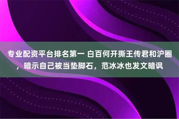 专业配资平台排名第一 白百何开撕王传君和沪圈，暗示自己被当垫脚石，范冰冰也发文暗讽