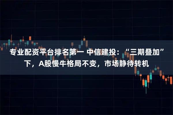 专业配资平台排名第一 中信建投：“三期叠加”下，A股慢牛格局不变，市场静待转机